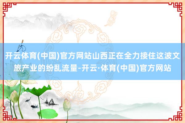 开云体育(中国)官方网站山西正在全力接住这波文旅产业的纷乱流量-开云·体育(中国)官方网站