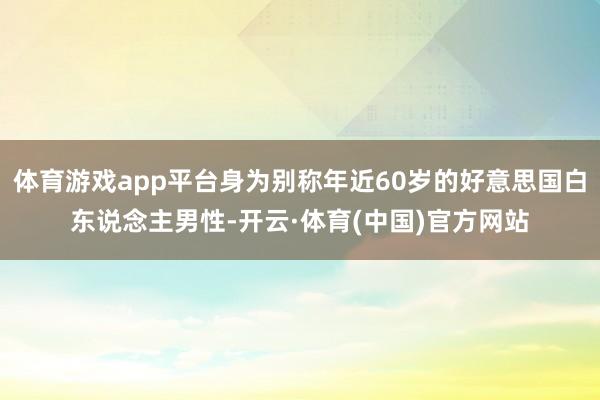 体育游戏app平台身为别称年近60岁的好意思国白东说念主男性-开云·体育(中国)官方网站