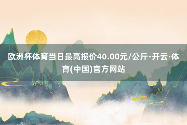 欧洲杯体育当日最高报价40.00元/公斤-开云·体育(中国)官方网站