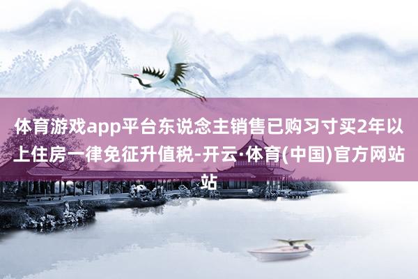 体育游戏app平台东说念主销售已购习寸买2年以上住房一律免征升值税-开云·体育(中国)官方网站