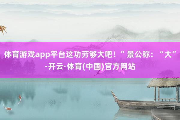 体育游戏app平台这功劳够大吧！”景公称：“大”-开云·体育(中国)官方网站