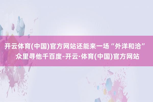 开云体育(中国)官方网站还能来一场“外洋和洽”  众里寻他千百度-开云·体育(中国)官方网站