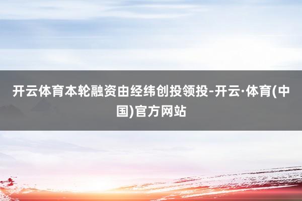 开云体育本轮融资由经纬创投领投-开云·体育(中国)官方网站