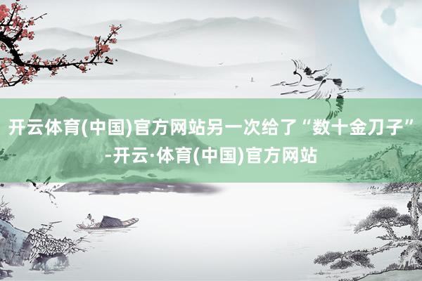 开云体育(中国)官方网站另一次给了“数十金刀子”-开云·体育(中国)官方网站