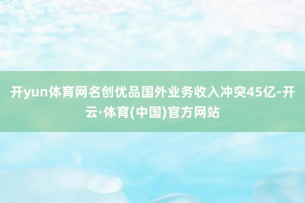 开yun体育网名创优品国外业务收入冲突45亿-开云·体育(中国)官方网站