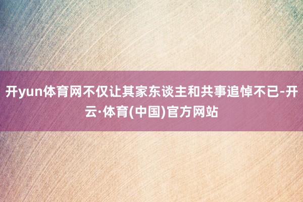 开yun体育网不仅让其家东谈主和共事追悼不已-开云·体育(中国)官方网站