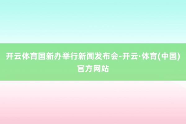 开云体育国新办举行新闻发布会-开云·体育(中国)官方网站