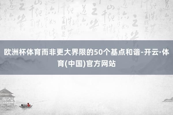 欧洲杯体育而非更大界限的50个基点和谐-开云·体育(中国)官方网站