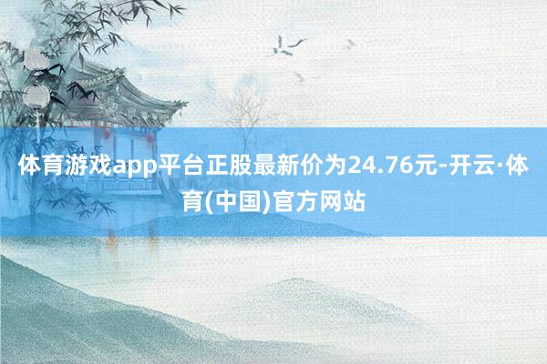 体育游戏app平台正股最新价为24.76元-开云·体育(中国)官方网站