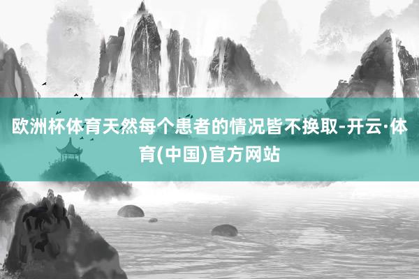 欧洲杯体育天然每个患者的情况皆不换取-开云·体育(中国)官方网站