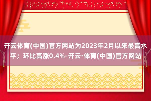 开云体育(中国)官方网站为2023年2月以来最高水平；环比高涨0.4%-开云·体育(中国)官方网站