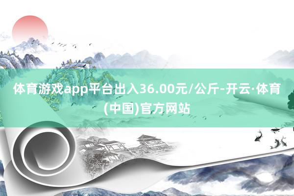 体育游戏app平台出入36.00元/公斤-开云·体育(中国)官方网站