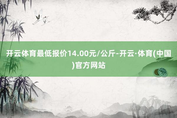 开云体育最低报价14.00元/公斤-开云·体育(中国)官方网站